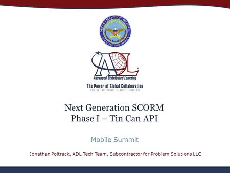 Next Generation SCORM Phase I – Tin Can API Mobile Summit Jonathan Poltrack, ADL Tech Team, Subcontractor for Problem Solutions LLC.