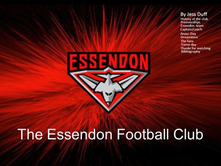 The Essendon Football Club By Jess Duff History of the club Premierships Essendon team Captain/coach Anzac Day Dreamtime The fans Game day Thanks for.
