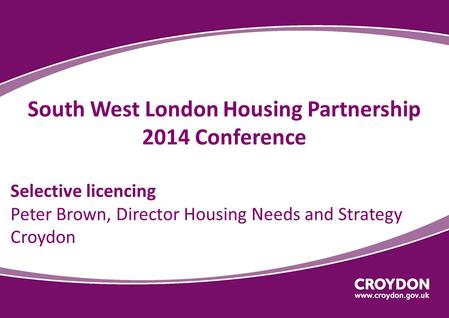 South West London Housing Partnership 2014 Conference Selective licencing Peter Brown, Director Housing Needs and Strategy Croydon.