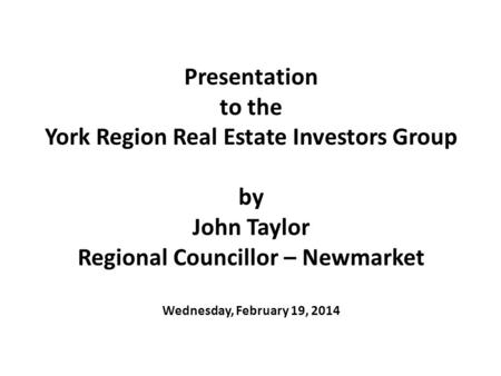 Presentation to the York Region Real Estate Investors Group by John Taylor Regional Councillor – Newmarket Wednesday, February 19, 2014.