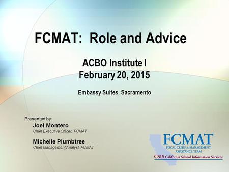 FCMAT: Role and Advice ACBO Institute I February 20, 2015 Embassy Suites, Sacramento Presented by: Joel Montero Chief Executive Officer, FCMAT Michelle.