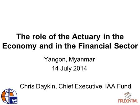 The role of the Actuary in the Economy and in the Financial Sector Yangon, Myanmar 14 July 2014 Chris Daykin, Chief Executive, IAA Fund.
