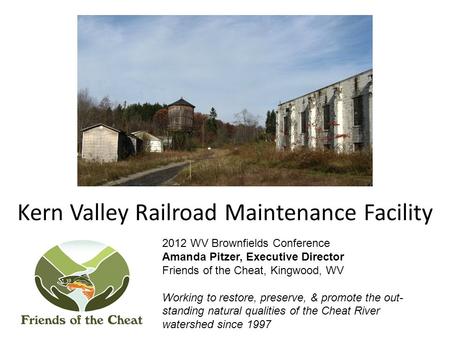 Kern Valley Railroad Maintenance Facility 2012 WV Brownfields Conference Amanda Pitzer, Executive Director Friends of the Cheat, Kingwood, WV Working to.