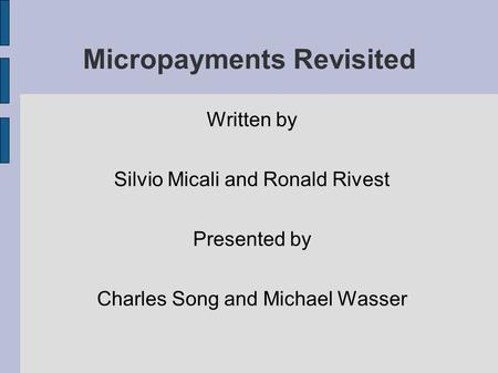 Micropayments Revisited Written by Silvio Micali and Ronald Rivest Presented by Charles Song and Michael Wasser.