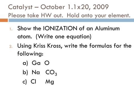 Catalyst – October 1.1x20, 2009 Please take HW out. Hold onto your element. 1. Show the IONIZATION of an Aluminum atom. (Write one equation) 2. Using.