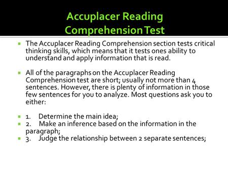 TThe Accuplacer Reading Comprehension section tests critical thinking skills, which means that it tests ones ability to understand and apply information.