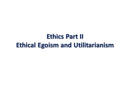 Ethics Part II Ethical Egoism and Utilitarianism.