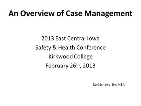 An Overview of Case Management 2013 East Central Iowa Safety & Health Conference Kirkwood College February 26 th, 2013 Karl Schewe BA, MBA.