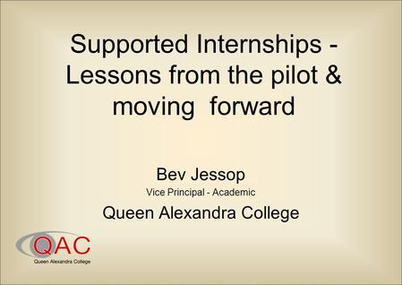 Supported Internships - Lessons from the pilot & moving forward Bev Jessop Vice Principal - Academic Queen Alexandra College.