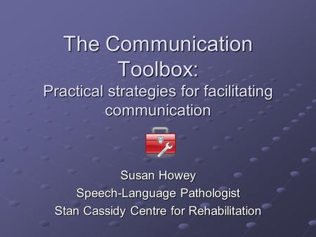 The Communication Toolbox: Practical strategies for facilitating communication Susan Howey Speech-Language Pathologist Stan Cassidy Centre for Rehabilitation.