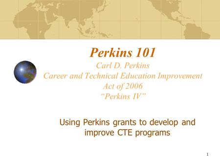 Perkins 101 Carl D. Perkins Career and Technical Education Improvement Act of 2006 “Perkins IV” Using Perkins grants to develop and improve CTE programs.