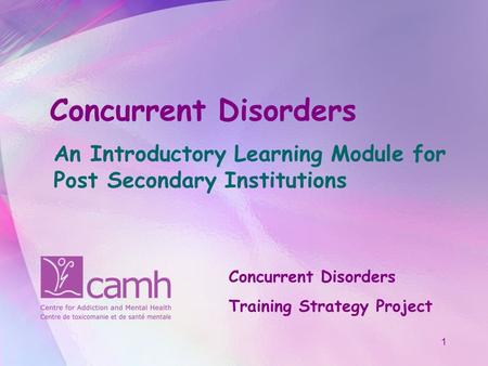 1 Concurrent Disorders An Introductory Learning Module for Post Secondary Institutions Concurrent Disorders Training Strategy Project.