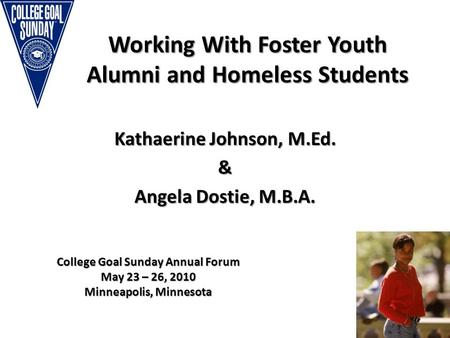 Working With Foster Youth Alumni and Homeless Students Kathaerine Johnson, M.Ed. & Angela Dostie, M.B.A. College Goal Sunday Annual Forum May 23 – 26,