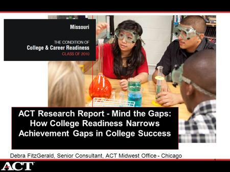 1 ACT Research Report - Mind the Gaps: How College Readiness Narrows Achievement Gaps in College Success Debra FitzGerald, Senior Consultant, ACT Midwest.