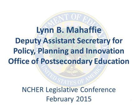 1 Lynn B. Mahaffie Deputy Assistant Secretary for Policy, Planning and Innovation Office of Postsecondary Education NCHER Legislative Conference February.