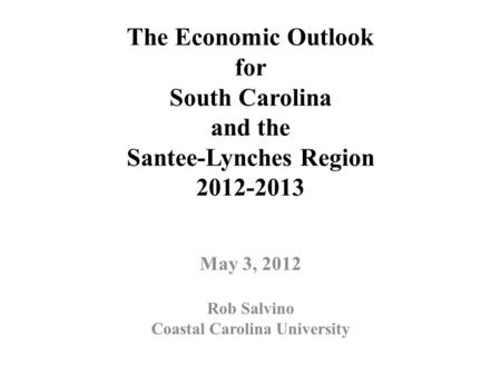 The Economic Outlook for South Carolina and the Santee-Lynches Region 2012-2013 May 3, 2012 Rob Salvino Coastal Carolina University.