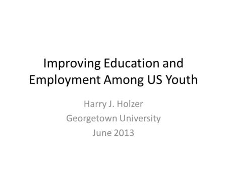 Improving Education and Employment Among US Youth Harry J. Holzer Georgetown University June 2013.