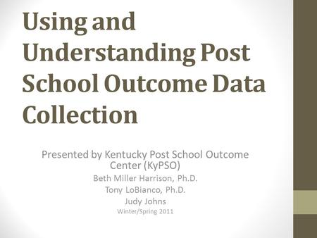 Using and Understanding Post School Outcome Data Collection Presented by Kentucky Post School Outcome Center (KyPSO) Beth Miller Harrison, Ph.D. Tony LoBianco,