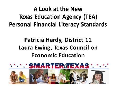 A Look at the New Texas Education Agency (TEA) Personal Financial Literacy Standards Patricia Hardy, District 11 Laura Ewing, Texas Council on Economic.