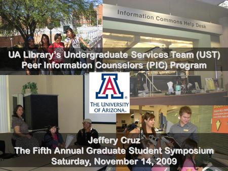 UA Library’s Undergraduate Services Team (UST) Peer Information Counselors (PIC) Program Jeffery Cruz The Fifth Annual Graduate Student Symposium Saturday,