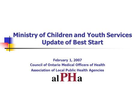Ministry of Children and Youth Services Update of Best Start February 1, 2007 Council of Ontario Medical Officers of Health Association of Local Public.