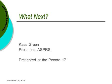 November 18, 2008 What Next? Kass Green President, ASPRS Presented at the Pecora 17.