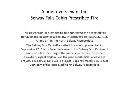 A brief overview of the Selway Falls Cabin Prescribed Fire This powerpoint is provided to give context to the expected fire behavior and outcomes to the.