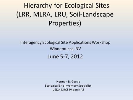 Hierarchy for Ecological Sites (LRR, MLRA, LRU, Soil-Landscape Properties) Interagency Ecological Site Applications Workshop Winnemucca, NV June 5-7, 2012.