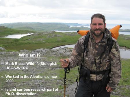 Who am I? Mark Ricca, Wildlife Biologist: USGS-WERC. Worked in the Aleutians since 2000 Island caribou research part of Ph.D. dissertation.