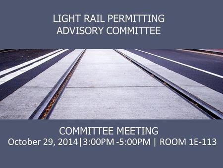 LIGHT RAIL PERMITTING ADVISORY COMMITTEE COMMITTEE MEETING October 29, 2014|3:00PM -5:00PM | ROOM 1E-113.