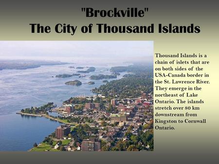 Brockville The City of Thousand Islands Thousand Islands is a chain of islets that are on both sides of the USA-Canada border in the St. Lawrence River.