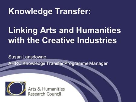 Knowledge Transfer: Linking Arts and Humanities with the Creative Industries Susan Lansdowne AHRC Knowledge Transfer Programme Manager.