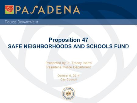 P OLICE D EPARTMENT Proposition 47 SAFE NEIGHBORHOODS AND SCHOOLS FUND Presented by Lt. Tracey Ibarra Pasadena Police Department October 6, 2014 City Council.