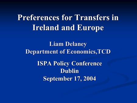 Preferences for Transfers in Ireland and Europe Liam Delaney Department of Economics,TCD ISPA Policy Conference Dublin September 17, 2004.