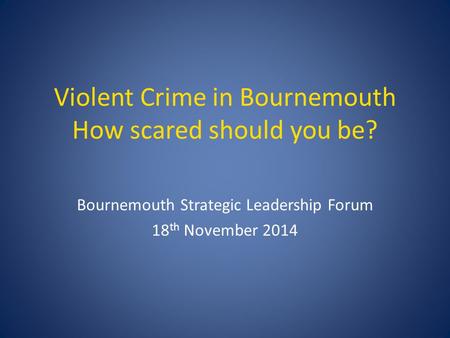 Violent Crime in Bournemouth How scared should you be? Bournemouth Strategic Leadership Forum 18 th November 2014.