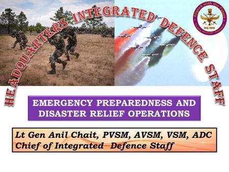 EMERGENCY PREPAREDNESS AND DISASTER RELIEF OPERATIONS Lt Gen Anil Chait, PVSM, AVSM, VSM, ADC Chief of Integrated Defence Staff.