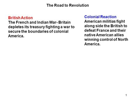 1 British Action The French and Indian War- Britain depletes its treasury fighting a war to secure the boundaries of colonial America. Colonial Reaction.