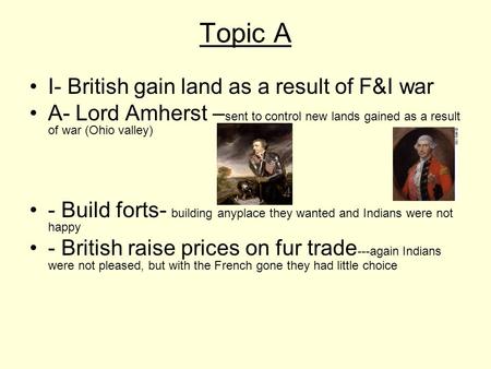 Topic A I- British gain land as a result of F&I war A- Lord Amherst – sent to control new lands gained as a result of war (Ohio valley) - Build forts-