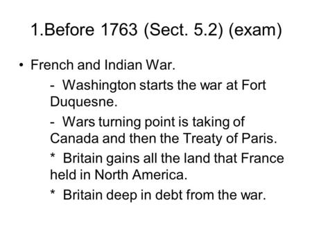 1.Before 1763 (Sect. 5.2) (exam) French and Indian War. - Washington starts the war at Fort Duquesne. - Wars turning point is taking of Canada and then.