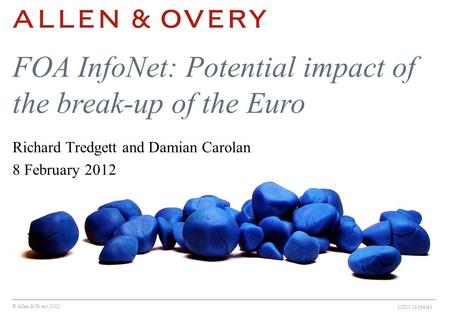 © Allen & Overy 2012 1ICM:14194043 FOA InfoNet: Potential impact of the break-up of the Euro Richard Tredgett and Damian Carolan 8 February 2012.
