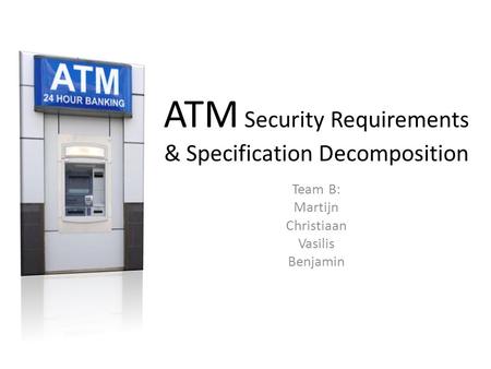 ATM Security Requirements & Specification Decomposition Team B: Martijn Christiaan Vasilis Benjamin.