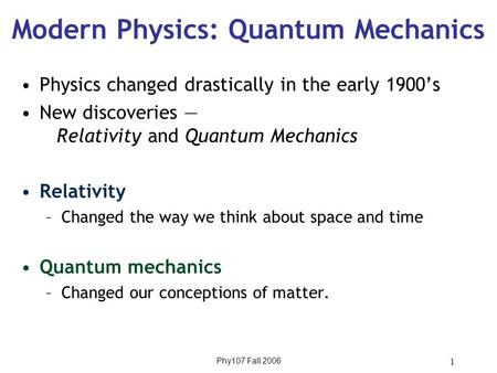 Phy107 Fall 2006 1 Modern Physics: Quantum Mechanics Physics changed drastically in the early 1900’s New discoveries — Relativity and Quantum Mechanics.