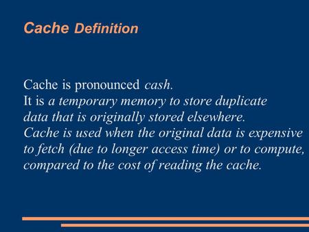 Cache Definition Cache is pronounced cash. It is a temporary memory to store duplicate data that is originally stored elsewhere. Cache is used when the.