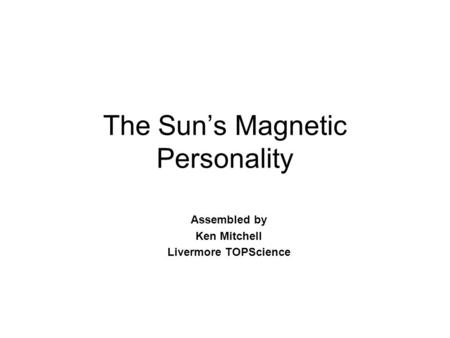 The Sun’s Magnetic Personality Assembled by Ken Mitchell Livermore TOPScience.