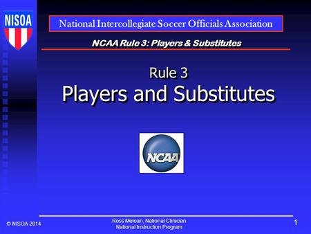 Ross Meloan, National Clinician National Instruction Program National Intercollegiate Soccer Officials Association © NISOA 2014 NCAA Rule 3: Players &