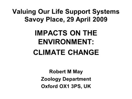 Valuing Our Life Support Systems Savoy Place, 29 April 2009 IMPACTS ON THE ENVIRONMENT: CLIMATE CHANGE Robert M May Zoology Department Oxford OX1 3PS,