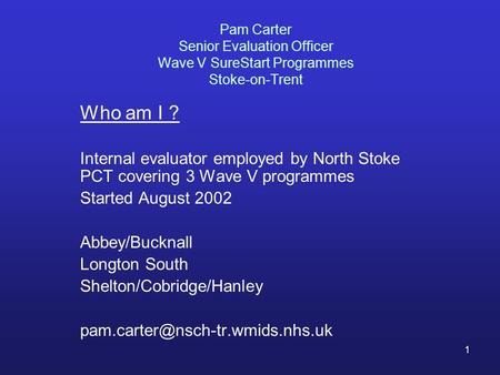 1 Pam Carter Senior Evaluation Officer Wave V SureStart Programmes Stoke-on-Trent Who am I ? Internal evaluator employed by North Stoke PCT covering 3.