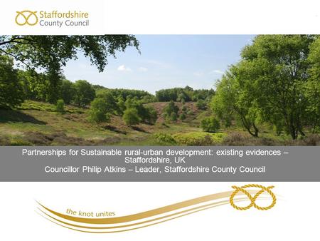 . Partnerships for Sustainable rural-urban development: existing evidences – Staffordshire, UK Councillor Philip Atkins – Leader, Staffordshire County.