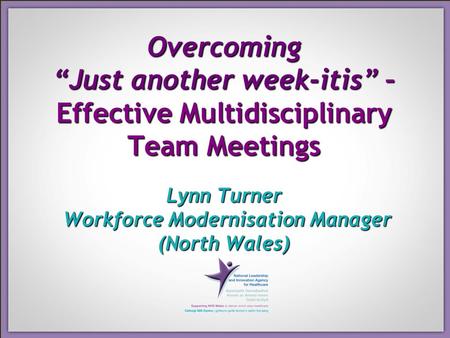 Overcoming “Just another week-itis” – Effective Multidisciplinary Team Meetings Lynn Turner Workforce Modernisation Manager (North Wales)