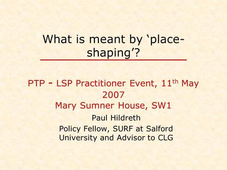 What is meant by ‘place- shaping’? PTP - LSP Practitioner Event, 11 th May 2007 Mary Sumner House, SW1 Paul Hildreth Policy Fellow, SURF at Salford University.